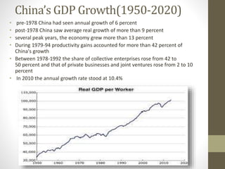 China’s GDP Growth(1950-2020)
• pre-1978 China had seen annual growth of 6 percent
• post-1978 China saw average real growth of more than 9 percent
• several peak years, the economy grew more than 13 percent
• During 1979-94 productivity gains accounted for more than 42 percent of
China's growth
• Between 1978-1992 the share of collective enterprises rose from 42 to
50 percent and that of private businesses and joint ventures rose from 2 to 10
percent
• In 2010 the annual growth rate stood at 10.4%
 