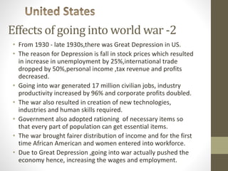 Effects of going into world war -2
• From 1930 - late 1930s,there was Great Depression in US.
• The reason for Depression is fall in stock prices which resulted
in increase in unemployment by 25%,international trade
dropped by 50%,personal income ,tax revenue and profits
decreased.
• Going into war generated 17 million civilian jobs, industry
productivity increased by 96% and corporate profits doubled.
• The war also resulted in creation of new technologies,
industries and human skills required.
• Government also adopted rationing of necessary items so
that every part of population can get essential items.
• The war brought fairer distribution of income and for the first
time African American and women entered into workforce.
• Due to Great Depression ,going into war actually pushed the
economy hence, increasing the wages and employment.
 