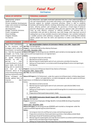 Faisal Rauf
Civil Engineer
AREAS OF EXPERTISE PERSONAL SUMMARY.
Infrastructure projects
Health & safety
Private residential developments
Large scale commercial buildings
Public sector buildings
Site Inspections
Bridges Trackside structures
Project management
House building.
Irrigation &Canals.
Gas Stations
An enthusiastic and highly motivated individual who has a clear understanding of the
role and responsibilities associated with being a civil engineer. Having the ability to
provide support for multiple concurrent priorities, Faisal is able to establish,
maintain and develop effective working relationships with service users, operational
teams, delivery partners and colleagues. He possesses a broad range of technical,
personal effectiveness and leadership skills and uses rigorous logic and methods to
come up with effective solutions to difficult problems. As someone who is
comfortable with and able to effectively cope with change, with long track record of
making best use of any available resources and techniques. I am currently looking for
a suitable position with ambitious company where I will be working with industry
experts, people who have the skills and experience to make a real difference to his
future.
CAREER STATEMENT CAREER HISTORY
“Apart from contributing
to the processes and
strategies which enhance
any projects I am working
on, I feel that my greatest
strengths are firstly my
ability to deliver projects
to agreed timescales.
Secondly my skill at
gaining a clear
understanding of a clients
exact needs, and thirdly
being able to coordinate
and lead all team
resources whilst at the
same time building strong
working relationship with
fellow colleagues and
thereby getting them to
improve their
performance.
1. M/S Awrish Builders Engineers & Contractors Pakistan June 1996 – August 1997
Job Title: Trainee Engineer.
Project 1. Construction Bacha Khan MarkazPeshawar.
June 1996 – November 1996.
Nature Of Project:The Buildingarea was 18500 Sft, work started as trainee engineer under the
supervisionOf mostexperiences civil engineer team.
Duties:
1 Carryingout sitevisits and surveys.
2. Maintenance of daily records.
3. Monitoringand inspectingthe work of sub-contractors and other third parties.
4. Setting out Projectworks in accordancewith Drawings & Specification and reportingto
Site Engineer.
----------------------------------------------------------------------------------------------------------------------------------
Project 2. Construction Of Pakistan State Oil Gas Station atPeshawar.
November 1996 – August 1997.
Job Title: AssistantSiteEngineer.
Nature Of Project:An Oil field project, under the supervision of Government oil & Gas department
where I am appointed as assistantsiteengineer under the supervision Of most
experiences civil & Mechanical engineering team.
Duties:
1. Maintenance of daily records.
2. Monitoringand inspectingthe work of sub-contractors specially fuel (GAS) lineto
dispensers units.
3. Setting out Projectworks in accordancewith Drawings &strictcomplianceaccordingto
Specification.
4. Preparation of daily work measurement sheets.
2. M/S DAWN Constructors Karachi August 1997 – November 1999.
Job Title: Site Engineer.
Project 3. Construction Employees Old Age Benefits Institute (EOBI) BuildingatHayatabad
Peshawar.
August 1997 – November 1999.
Nature Of Project:The Buildingarea was 85000Sft,work started as siteengineer under the
supervisionPEPAC EngineeringConsultantPakistan.
Duties:
1. Carryingout sitevisits and Physical surveys and markinglayoutgrids
2. Preparation and entries of daily work done quantities in Daily Measurement Book.
3. Workingon Given & Planed daily workingschedule.
4. Monitoringand inspectingthe Concrete Structural workin accordancewith Drawings &
Specification and reportingto Project Engineer.
5. Setting out Projectworks Maintainingof daily siteactivities work diary.
 