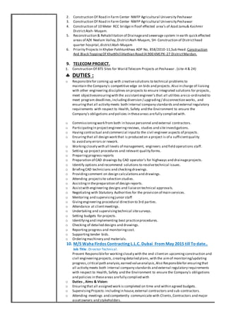 2. Construction Of Road in Farm Center NWFP Agricultural University Peshawar
3. Construction Of Road in Farm Center NWFP Agricultural University Peshawar
4. Construction of 10 Meter RCC bridgein floof effected area’s of Azad Jamu& Kashmir
DistrictAtah- Muqam.
5. Reconstruction & Rehabilitation of Drainageand sewerage system in earth quick effected
areas of AZK Neelam Valley,DistrictAtah-Muqam, SH- Construction of Districthead
quarter hospital,districtAtah-Muqam
6. Priority Projects In Khyber Pakhtunkhwa ADP No, 858/2010-11,Sub Head: Construction
And Black ToppingOf KhatKhilliHathian Road (4.900 KM) PK-27 DistrictMardan.
9. TELECOM PROJECT.
1. Construction Of BTS Sites for Warid Telecom Projects at Peshawar . (site-4 & 24)
 DUTIES :
o Responsiblefor coming up with creativesolutions to technical problems to
maintain the Company's competitive edge on bids and projects.Also in charge of liaising
with other engineering disciplines on projects to ensure integrated solutions for projects ,
meet objectivesensuringwith the assistantengineer’s that all utilities areco-ordinated to
meet program deadlines,includingdiversion / upgrading/ disconnection works, and
ensuringthat all activity meets both internal company standards and external regulatory
requirements with respect to Health, Safety and the Environment to ensure the
Company's obligations and policies in theseareas arefully complied with.
o Commissioningwork from both in house personnel and external contractors.
o Participatingin projectengineeringreviews, studies and siteinvestigations.
o Havingcontractual and commercial inputto the civil engineer aspects of projects.
o Ensuringthat all design work that is produced on a project is of a sufficientquality
to avoid any errors or rework.
o Workingclosely with all levels of management, engineers and field operations staff.
o Setting up project procedures and relevant quality forms.
o Preparingprogress reports
o Preparation of CAD drawings by CAD operator’s for highways and drainageprojects.
o Identify options and recommend solutions to resolvetechnical issues.
o BriefingCAD technicians and checkingdrawings.
o Providingcomment on design calculationsand drawings.
o Attending projectsite selection studies.
o Assistingin thepreparation of design reports.
o Assistwith engineering designs and liaiseon technical approvals.
o Negotiating with Statutory Authorities for the provision of main services.
o Mentoring and supervisingjunior staff
o Givingengineering procedural direction to 3rd parties.
o Attendance at clientmeetings.
o Undertaking and supervisingtechnical sitesurveys.
o Setting budgets for projects.
o Identifyingand implementing best practiceprocedures.
o Checking of detailed designs and drawings.
o Reporting progress and monitoringcost.
o Supporting tender bids.
o Orderingmachinery and materials.
10. M/S Waha Firdos Contracting L.L.C. Dubai From May 2015 till To date..
Job Title: Director Technical.
Present Responsiblefor workingclosely with the end clienton upcoming construction and
civil engineeringprojects,creatingdetailed plans, with the aimof monitoring/updating
progress,critical path analysis,earned valueanalysis,Also Responsiblefor ensuringthat
all activity meets both internal company standards and external regulatory requirements
with respect to Health, Safety and the Environment to ensure the Company's obligations
and policies in theseareas arefully complied with
o Duties , Aims & Vision:
o Ensuringthat all assigned work is completed on time and within agreed budgets.
o SupervisingProjects:includingin house,external contractors and sub-contractors.
o Attending meetings and competently communicate with Clients,Contractors and major
assetowners and stakeholders.
 