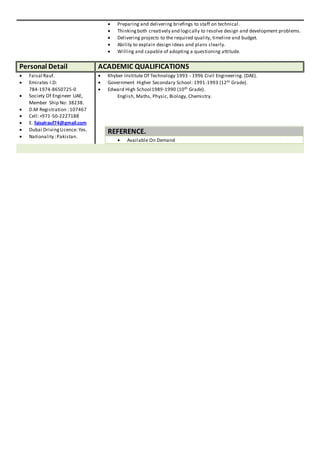  Preparing and delivering briefings to staff on technical.
 Thinkingboth creatively and logically to resolve design and development problems.
 Delivering projects to the required quality, timeline and budget.
 Ability to explain design ideas and plans clearly.
 Willing and capable of adopting a questioning attitude.
Personal Detail ACADEMIC QUALIFICATIONS
 Faisal Rauf.
 Emirates I.D:
784-1974-8650725-0
 Society Of Engineer UAE,
Member Ship No: 38238.
 D.M Registration : 107467
 Cell:+971-50-2227188
 E. faisalrauf74@gmail.com
 Dubai DrivingLicence: Yes.
 Nationality :Pakistan.
 Khyber Institute Of Technology 1993 - 1996 Civil Engineering. (DAE).
 Government Higher Secondary School: 1991-1993 (12th Grade).
 Edward High School1989-1990 (10th Grade).
English, Maths, Physic, Biology, Chemistry.
REFERENCE.
 Available On Demand
 