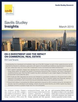 Savills Studley
Insights March 2015
Savills Studley Research
EB-5 INVESTMENT AND THE IMPACT
ON COMMERCIAL REAL ESTATE
EB-5 and Tenants
The Immigrant Investor Program—
also known as the EB-5 program—
was created by Congress in 1990 to
stimulate economic growth through
foreign investment. While certain EB
(employment-based) visas are set
aside for foreign workers based on their
academic credentials or workplace
skills, the EB-5 visa program affords
foreign nationals and their spouses
and unmarried children under age 21
the ability to obtain a U.S. visa based
solely upon a minimum investment in
a for-profit enterprise that creates or
retains a specified number of jobs.
Understanding how developers and landlords make use of the EB-5 program as part of their capital structure can be
important for tenants to understand, particularly with regard to the benefits (and additional requirements) it imposes on
its users. (Note that many, but not all, EB-5 investments involve commercial real estate development.)
•	EB-5 capital is generally cheaper than standard forms of bank lending or insurance company-issued debt; all
things being equal, the greater the fraction of borrowing financed by EB-5 investors, the lower a developer’s
overall borrowing costs. Note that EB-5 capital may allow a developer to use a higher degree of leverage than a
private lender would otherwise allow.
•	EB-5 funds are often deposited into escrow and released to a developer conditional on the government's initial
approval of the project. Should the project not be approved, EB-5 investment capital may evaporate, leaving a
developer scrambling for last-minute financing and potentially delaying the construction process.
•	Government delays in processing the different applications required by EB-5 investors during the visa approval
process may limit a developer’s exit strategy; tenants should be aware that the use of EB-5 capital may keep a
developer involved in a project longer than he or she anticipated.
 