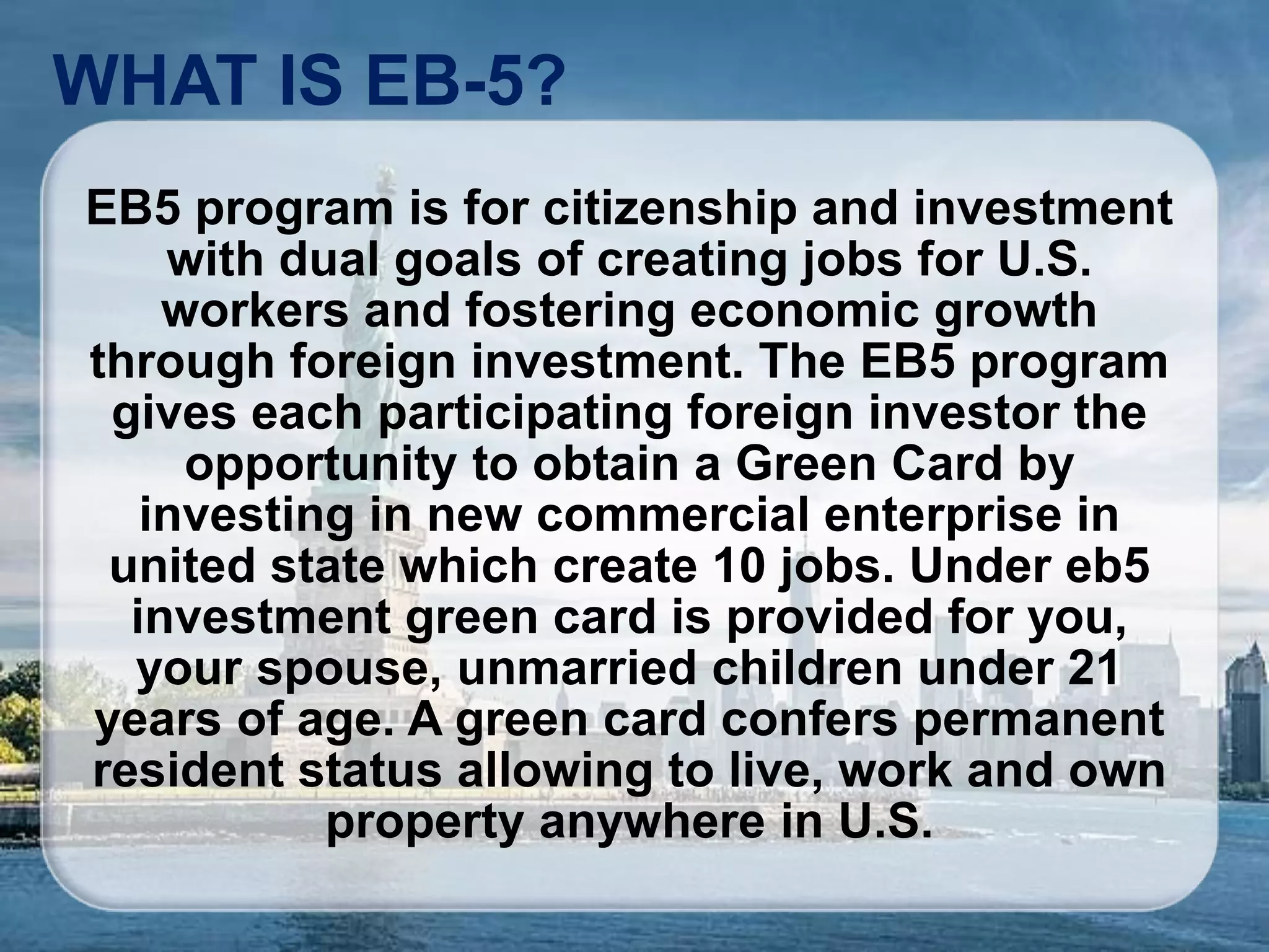 WHAT IS EB-5?
EB5 program is for citizenship and investment
with dual goals of creating jobs for U.S.
workers and fostering economic growth
through foreign investment. The EB5 program
gives each participating foreign investor the
opportunity to obtain a Green Card by
investing in new commercial enterprise in
united state which create 10 jobs. Under eb5
investment green card is provided for you,
your spouse, unmarried children under 21
years of age. A green card confers permanent
resident status allowing to live, work and own
property anywhere in U.S.
 
