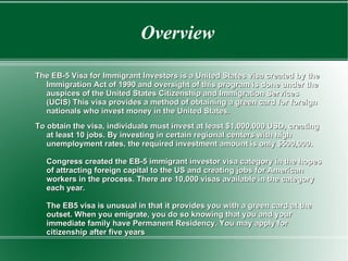 Overview The EB-5 Visa for Immigrant Investors is a United States visa created by the Immigration Act of 1990 and oversight of this program is done under the auspices of the United States Citizenship and Immigration Services (UCIS) This visa provides a method of obtaining a green card for foreign nationals who invest money in the United States.  To obtain the visa, individuals must invest at least $1,000,000 USD, creating at least 10 jobs. By investing in certain regional centers with high unemployment rates, the required investment amount is only $500,000.     Congress created the EB-5 immigrant investor visa category in the hopes of attracting foreign capital to the US and creating jobs for American workers in the process. There are 10,000 visas available in the category each year.     The EB5 visa is unusual in that it provides you with a green card at the outset. When you emigrate, you do so knowing that you and your immediate family have Permanent Residency. You may apply for citizenship after five years   