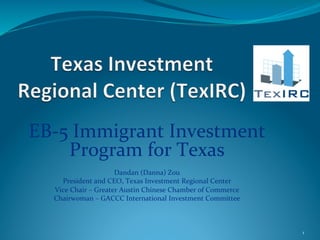 EB-­‐5	
  Immigrant	
  Investment	
  
       Program	
  for	
  Texas	
  
                                               	
  
                               Dandan	
  (Danna)	
  Zou	
  
     President	
  and	
  CEO,	
  Texas	
  Investment	
  Regional	
  Center	
  
   Vice	
  Chair	
  –	
  Greater	
  Austin	
  Chinese	
  Chamber	
  of	
  Commerce	
  
   Chairwoman	
  –	
  GACCC	
  International	
  Investment	
  Committee	
  



                                                                                         1	
  
 