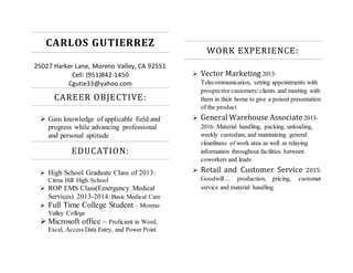 CARLOS GUTIERREZ
25027 Harker Lane, Moreno Valley, CA 92551
Cell: (951)842-1450
Cgutie33@yahoo.com
CAREER OBJECTIVE:
 Gain knowledge of applicable field and
progress while advancing professional
and personal aptitude
EDUCATION:
 High School Graduate Class of 2013:
Citrus Hill High School
 ROP EMS Class(Emergency Medical
Services) 2013-2014:Basic Medical Care
 Full Time College Student – Moreno
Valley College
 Microsoft office – Proficient in Word,
Excel, Access Data Entry, and Power Point
WORK EXPERIENCE:
 Vector Marketing 2013:
Telecommunication, setting appointments with
prospective customers/clients and meeting with
them in their home to give a poised presentation
of the product
 General Warehouse Associate 2013-
2016: Material handling, packing, unloading,
weekly custodian, and maintaining general
cleanliness of work area as well as relaying
information throughout facilities between
coworkers and leads
 Retail and Customer Service 2015:
Goodwill… production, pricing, customer
service and material handling
 