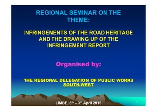 REGIONAL SEMINAR ON THEREGIONAL SEMINAR ON THE
THEME:THEME:
INFRINGEMENTS OF THE ROAD HERITAGEINFRINGEMENTS OF THE ROAD HERITAGE
AND THE DRAWING UP OF THEAND THE DRAWING UP OF THE
INFRINGEMENT REPORTINFRINGEMENT REPORT
Organised by:Organised by:
THE REGIONAL DELEGATION OF PUBLIC WORKSTHE REGIONAL DELEGATION OF PUBLIC WORKS
SOUTHSOUTH--WESTWEST
LIMBE, 8LIMBE, 8thth –– 99thth April 2015April 2015 11
 