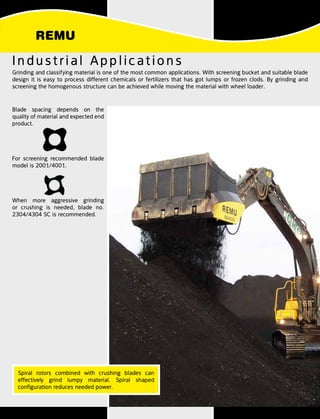 Industrial Applications
Blade spacing depends on the
quality of material and expected end
product.
For screening recommended blade
model is 2001/4001.
When more aggressive grinding
or crushing is needed, blade no.
2304/4304 SC is recommended.
Grinding and classifying material is one of the most common applications. With screening bucket and suitable blade
design it is easy to process different chemicals or fertilizers that has got lumps or frozen clods. By grinding and
screening the homogenous structure can be achieved while moving the material with wheel loader.
Spiral rotors combined with crushing blades can
effectively grind lumpy material. Spiral shaped
configuration reduces needed power.
 