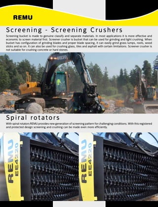 Spiral rotators
Screening - Screening Crushers
Screening bucket is made to genuine classify and separate materials. In most applications it is more effective and
economic to screen material first. Screener crusher is bucket that can be used for grinding and light crushing. When
bucket has configuration of grinding blades and proper blade spacing, it can easily grind grass lumps, roots, wood
sticks and so on. It can also be used for crushing glass, tiles and asphalt with certain limitations. Screener crusher is
not suitable for crushing concrete or hard stones.
With spiral rotators REMU provides new generation of screening pattern for challenging conditions. With this registered
and protected design screening and crushing can be made even more efficiently.
 