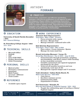 ANTHONY
FERRARO
¢ PROFILE
Resourceful, organized, and effective marketing
manager with proven proficiency in all aspects of sales
development. Expert ability in combining innovative
displays with visual cues to enhance sales strategies in
order to achieve optimal retail. Top-achieving activation
manager who regularly exceeds client expectations by
building on-going quality relationships
¢ EDUCATION
University of South Florida December
/ 2015
B.S / General Biology
St. Petersburg College August / 2013
A.A / Arts
¢ TECHINCAL SKILLS
• Microsoft Office
• Outlook
• SAP
• Cisco CCW/CSCC
• Product Knowledge
• Order Processing
¢ PERSONAL SKILLS
• Motived seller
• Persuasive communicator
• Organized
• Multi-Tasker
• Accurate / Efficient
• Team Leader
¢ REFERENCE
• Available upon request
¢ WORK EXPERIENCE
Associate Sales Representative
Tech Data / May 5 2016 – Present
• Focus accounts with a quota
• Revenue / Margin Goal
• Manage inbound / outbound sales calls
Sale Solution Representative
Tech Data / Feb 17 2016 – May 4 2016
• Place orders / Create estimates / Quotes
• Manage the team email box
Brand Activation Manager / Largo, FL
Great Bay Distributors / Jan 11 2015 – Aug 28 2015
• Generated sales through promotions, sampling,
merchandising, and direct contact while focusing
on key on-promise accounts
• Installed, maintained and repaired equipment
purchased by the client
• Achieved all monthly incentives and was
consistently rank top 5 of 415
• Managed the expense budget and 77 accounts
Valet Attendant / Indian Rocks Beach, FL
Rob’s Valet Service / 2013-2015
• Valet Driver
• Excellent customer service
• Communication skills
• Organization of tickets
Surf Instructor / Orlando, FL
Ron Jon Surf School @ Typhoon Lagoon / 2011 - 2013
• Taught the exhilarating sport of surfing at Disney’s
Typhoon Lagoon
• Life Guard
1318 5th Terrace NW
Largo, FL 33770
PHONE:
(727)-612-6272
	
E-mail
anthonypaulferraro@gmail.com
LINKEDIN
ANTHONY FERRARO
 