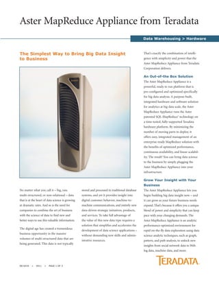 Aster MapReduce Appliance from Teradata
                                                                                                 Data Warehousing > Hardware



The Simplest Way to Bring Big Data Insight                                                       That’s exactly the combination of intelli-
to Business                                                                                      gence with simplicity and power that the
                                                                                                 Aster MapReduce Appliance from Teradata
                                                                                                 Corporation delivers.

                                                                                                 An Out-of-the Box Solution
                                                                                                 The Aster MapReduce Appliance is a
                                                                                                 powerful, ready to run platform that is
                                                                                                 pre-configured and optimized specifically
                                                                                                 for big data analysis. A purpose-built,
                                                                                                 integrated hardware and software solution
                                                                                                 for analytics at big data scale, the Aster
                                                                                                 MapReduce Appliance runs the Aster
                                                                                                 patented SQL-MapReduce® technology on
                                                                                                 a time-tested, fully-supported Teradata
                                                                                                 hardware platform. By minimizing the
                                                                                                 number of moving parts to deploy, it
                                                                                                 offers easy, integrated management of an
                                                                                                 enterprise-ready MapReduce solution with
                                                                                                 the benefits of optimized performance,
                                                                                                 continuous availability, and linear scalabil-
                                                                                                 ity. The result? You can bring data science
                                                                                                 to the business by simply plugging the
                                                                                                 Aster MapReduce Appliance into your
                                                                                                 infrastructure.

                                                                                                 Grow Your Insight with Your
                                                                                                 Business
No matter what you call it – big, raw,            stored and processed in traditional database   The Aster MapReduce Appliance lets you
multi-structured, or non-relational – data        systems, and yet it provides insight into      begin building big data insight now – and
that is at the heart of data science is growing   digital customer behavior, machine-to-         it can grow as your future business needs
at dramatic rates. And so is the need for         machine communications, and entirely new       expand. That’s because it offers you a unique
companies to combine the art of business          data-driven strategic initiatives, products,   blend of power and simplicity that can keep
with the science of data to find new and          and services. To take full advantage of        pace with your changing demands. The
better ways to use this valuable information.     the value of this new data type requires a     Aster MapReduce Appliance is an analytic
                                                  solution that simplifies and accelerates the   performance-optimized environment for
The digital age has created a tremendous
                                                  development of data science applications –     rapid on-the-fly data exploration using data
business opportunity in the massive
                                                  without demanding new skills and admin-        science analytic techniques, such as graph,
volumes of multi-structured data that are
                                                  istrative resources.                           pattern, and path analysis, to unlock new
being generated. This data is not typically
                                                                                                 insights from social network data to Web
                                                                                                 log data, machine data, and more.



EB-6434   >   0911   >   PAGE 1 OF 3
 