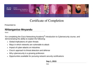 Certificate of Completion
Sep 1, 2015
Date
For completing the Cisco Networking Academy® Introduction to Cybersecurity course, and
demonstrating the ability to explain the following:
• Global implications of cyber threats
• Ways in which networks are vulnerable to attack
• Impact of cyber-attacks on industries
• Cisco’s approach to threat detection and defense
• Why cybersecurity is a growing profession
• Opportunities available for pursuing network security certifications
Presented to:
Nhlanganiso Mnyandu
Name
 