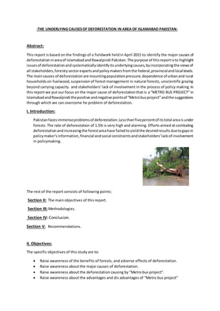 :THE UNDERLYING CAUSESOF DEFORESTATION IN AREA OF ISLAMABAD PAKISTAN:
Abstract:
This report is based on the findings of a fieldwork heldin April 2015 to identify the major causes of
deforestationinareaof IslamabadandRawalpindi Pakistan. The purpose of thisreportisto highlight
issuesof deforestationandsystematicallyidentifyitsunderlyingcauses,byincorporatingthe viewsof
all stakeholders,forestrysectorexpertsandpolicymakersfromthe federal,provincialandlocal levels.
The maincauses of deforestationare mountingpopulationpressure,dependence of urbanand rural
householdson fuelwood, suspension of forest management in natural forests, unscientific grazing
beyond carrying capacity and stakeholders' lack of involvement in the process of policy making. In
this report we put our focus on the major cause of deforestationthat is a “METRO BUS PROJECT” in
IslamabadandRawalpindi thepositive andnegative pointsof “Metrobusproject”andthe suggestions
through which we can overcome he problem of deforestation.
I. Introduction:
Pakistanfacesimmenseproblemsof deforestation.Lessthanfivepercentof itstotal areaisunder
forests. The rate of deforestation of 1.5% is very high and alarming. Efforts aimed at combating
deforestationandincreasingthe forestareahave failedtoyieldthe desiredresultsduetogapsin
policymaker'sinformation,financial andsocial constraintsandstakeholders'lackof involvement
in policymaking.
The rest of the report consists of following points:
Section II: The main objectives of this report.
Section III: Methodologies.
Section IV: Conclusion.
Section V: Recommendations.
II. Objectives:
The specific objectives of this study are to:
 Raise awareness of the benefits of forests, and adverse effects of deforestation.
 Raise awareness about the major causes of deforestation.
 Raise awareness about the deforestation causing by “Metro bus project”.
 Raise awareness about the advantages and dis advantages of “Metro bus project”
 