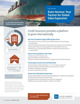 Euler Hermes
Euler Hermes: Your
Partner for Global
Sales Expansion
Credit Insurance provides a platform
to grow internationally
Keep Your Competitive Edge by Offering Open Terms
◾ Eliminates the cost, time, and hassle associated with selling on L/C’s by providing an
alternative option
◾ Covers all shipments for the year; eliminates payment documentation for each shipment
◾ Allows buyers to keep their working capital line of credit available for other uses
◾ Provides access to proprietary global database of companies, eliminating reliance on
mercantile reports
Enhance Financing Options with Lender
◾ Include foreign A/R in borrowing base
◾ Eliminate lender concentrations concerns
◾ Reduce and reallocate bad-debt reserve into a budget item that can help expand sales
Protect Against Commercial and Political Risks
◾ Formal corporate insolvencies (Chapter 7, 11, 13, 15) or slow or no payment
◾ Foreign exchange controls that limit/prevent the conversion of currency
◾ Changes in Import/Export regulations
◾ Contract frustration due to act of war
Enhance Your Multi-National Operations
◾ Single, streamlined platform for determining credit globally across multiple divisions/subsidiaries
◾ Provides centralized control over credit function
◾ Comprehensive suite of reporting tools for upper level management
◾ Reallocate resources towards collections in efforts to reduce DSO
In a 2015 Euler Hermes survey
of North American exporters...
Learn more at www.eulerhermes.us
or 877-883-3224.
Read more results at
www.eulerhermes.us/exportsurvey
believed that exporting provides
increased stability during
difficult times domestically
74%
REVENUE
SME exporters are most likely
to view exports as a means of
increasing revenue with little
incremental cost and making
operations more efficient
Euler Hermes is North America’s largest
provider of trade credit solutions. We offer
domestic and export credit insurance policies
that insure against commercial and political risk
in over 200 countries and territories worldwide.
An Allianz Company, we are rated A+ by A. M.
Best and AA- by Standard and Poor’s.
 