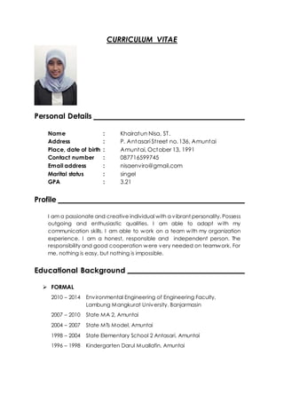 CURRICULUM VITAE
Personal Details
Name : Khairatun Nisa, ST.
Address : P. Antasari Street no. 136, Amuntai
Place, date of birth : Amuntai, October 13, 1991
Contact number : 087716599745
Email address : nisaenviro@gmail.com
Marital status : singel
GPA : 3.21
Profile
I am a passionate and creative individual with a vibrant personality. Possess
outgoing and enthusiastic qualities. I am able to adapt with my
communication skills. I am able to work on a team with my organization
experience. I am a honest, responsible and independent person. The
responsibility and good cooperation were very needed on teamwork. For
me, nothing is easy, but nothing is impossible.
Educational Background
 FORMAL
2010 – 2014 Environmental Engineering of Engineering Faculty,
Lambung Mangkurat University. Banjarmasin
2007 – 2010 State MA 2, Amuntai
2004 – 2007 State MTs Model, Amuntai
1998 – 2004 State Elementary School 2 Antasari, Amuntai
1996 – 1998 Kindergarten Darul Muallafin, Amuntai
 