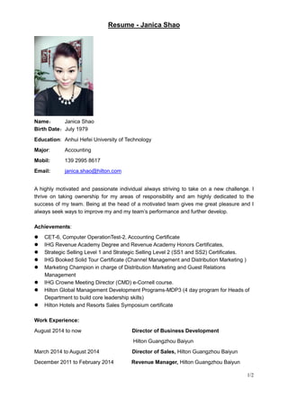 Resume - Janica Shao
1/2
Name： Janica Shao
Birth Date：July 1979
Education: Anhui Hefei University of Technology
Major: Accounting
Mobil: 139 2995 8617
Email: janica.shao@hilton.com
A highly motivated and passionate individual always striving to take on a new challenge. I
thrive on taking ownership for my areas of responsibility and am highly dedicated to the
success of my team. Being at the head of a motivated team gives me great pleasure and I
always seek ways to improve my and my team’s performance and further develop.
Achievements:
 CET-6, Computer OperationTest-2, Accounting Certificate
 IHG Revenue Academy Degree and Revenue Academy Honors Certificates,
 Strategic Selling Level 1 and Strategic Selling Level 2 (SS1 and SS2) Certificates.
 IHG Booked Solid Tour Certificate (Channel Management and Distribution Marketing )
 Marketing Champion in charge of Distribution Marketing and Guest Relations
Management
 IHG Crowne Meeting Director (CMD) e-Cornell course.
 Hilton Global Management Development Programs-MDP3 (4 day program for Heads of
Department to build core leadership skills)
 Hilton Hotels and Resorts Sales Symposium certificate
Work Experience:
August 2014 to now Director of Business Development
Hilton Guangzhou Baiyun
March 2014 to August 2014 Director of Sales, Hilton Guangzhou Baiyun
December 2011 to February 2014 Revenue Manager, Hilton Guangzhou Baiyun
 