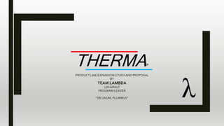 THERMA®
PRODUCT LINE EXPANSION STUDYAND PROPOSAL
BY
TEAM LAMBDA
LIN GIRALT
PROGRAM LEADER
“DE UNUM, PLURIBUS”
 