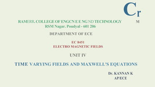 Cr
RAMERR.COLLEGEOFENGCNEENGNDTECHNOLOGY M
RSM Nagar. Poudyal - 601 206
DEPARTMENT OF ECE
EC 8451
ELECTRO MAGNETIC FIELDS
UNIT IV
TIME VARYING FIELDS AND MAXWELL'S EQUATIONS
Dr. KANNAN K
AP/ECE
 