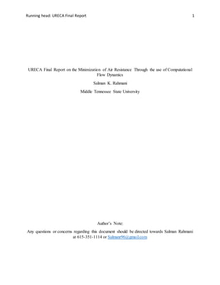 Running head: URECA Final Report 1
URECA Final Report on the Minimization of Air Resistance Through the use of Computational
Flow Dynamics
Salman K. Rahmani
Middle Tennessee State University
Author’s Note:
Any questions or concerns regarding this document should be directed towards Salman Rahmani
at 615-351-1114 or Salmanr96@gmail.com
 