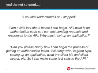 21
"Can you please clarify how I can begin the process of
getting an authorisation token, including: what is grant type,
setting up an application, what are client ids and client
secret, etc. So I can make some test calls to the API."
And the not so good……
"I couldn’t understand it so I stopped"
"I am a little lost about where I can begin. All I want is an
authorisation code so I can test sending requests and
responses to the API. Why must I set up an application?"
 