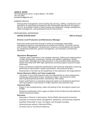 JOHN R. DAVIS
1912 Winterhaven Drive, Virginia Beach, VA 23456
757.752.3097
jackedmech@gmail.com
CAREER PROFILE
Distinguished management career leading the planning, staffing, maintenance and
operations of organizational squadrons and intermediate departments throughout
the U.S. and abroad. Expert in team building and leadership, change management,
safety management, and quality/performance improvement.
PROFESSIONAL EXPERIENCE
UNITED STATES NAVY 1993 to Present
Division Level Production and Maintenance Manager
Fast-track career promotion through a series of increasingly responsible
management positions overseeing junior enlisted and officers. Currently hold the
rank of Senior Management. Honored with numerous commendations and awards
for outstanding leadership, general management, and exemplary maintenance
standards:
Operations Management
• Thirteen years’ experience in the strategic planning, staffing and implementation
of flight maintenance, equipment, training, and logistics operations. Skilled
policy-maker. Managed up to 200 personnel in the successful flight operations
ashore and afloat with 98% flight operations providing support to ground troops
world-wide.
• Direct and decisive leadership qualifications with particular strengths in planning,
performance improvement, quality improvement, and productivity gain.
• Experienced in the start-up and leadership of new operations and organizations.
Human Resource Affairs and Team Leadership
• Led teams of up to 500 personnel with full responsibility for work assignments,
scheduling, performance review, disciplinary action, and long-term career
planning/development/promotion maintaining 100% safety.
• Expert qualifications in evaluating personnel needs and developing responsive
training programs. Instrumental in a 98% retention and promotion rate.
Technical Skills
• Expert in the troubleshooting, repair and testing of the Jet engines valued over
$100M.
• Extensive qualifications from Legacy to State of the Art Naval aircraft platforms.
Quality Assurance Expert.
Education
• Associate in Science in Aeronautics, Embry-Riddle Aeronautical University.
• Graduate of numerous Naval management, leadership, and technical programs.
• Qualified Yellow Belt in Lean, Six Sigma, and Airspeed concepts.
• Administratively skilled in Microsoft Office.
• Currently have a Top Secret Clearance.
 