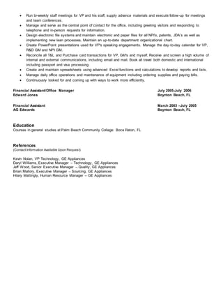 Run bi-weekly staff meetings for VP and his staff, supply advance materials and execute follow-up for meetings
and team conferences.
 Manage and serve as the central point of contact for the office, including greeting visitors and responding to
telephone and in-person requests for information.
 Design electronic file systems and maintain electronic and paper files for all NPI’s, patents, JDA’s as well as
implementing new lean processes. Maintain an up-to-date department organizational chart.
 Create PowerPoint presentations used for VP's speaking engagements. Manage the day-to-day calendar for VP,
R&D GM and NPI GM.
 Reconcile all T&L and Purchase card transactions for VP, GM's and myself. Receive and screen a high volume of
internal and external communications, including email and mail. Book all travel both domestic and international
including passport and visa processing.
 Create and maintain spreadsheets using advanced Excel functions and calculations to develop reports and lists.
 Manage daily office operations and maintenance of equipment including ordering supplies and paying bills.
 Continuously looked for and coming up with ways to work more efficiently.
Financial Assistant/Office Manager July 2005-July 2006
Edward Jones Boynton Beach, FL
Financial Assistant March 2003 –July 2005
AG Edwards Boynton Beach, FL
Education
Courses in general studies at Palm Beach Community College: Boca Raton, FL
References
(Contact Information Available Upon Request)
Kevin Nolan, VP Technology, GE Appliances
Daryl Williams, Executive Manager – Technology, GE Appliances
Jeff Wood, Senior Executive Manager – Quality, GE Appliances
Brian Mallory, Executive Manager – Sourcing, GE Appliances
Hilary Mattingly, Human Resource Manager – GE Appliances
 