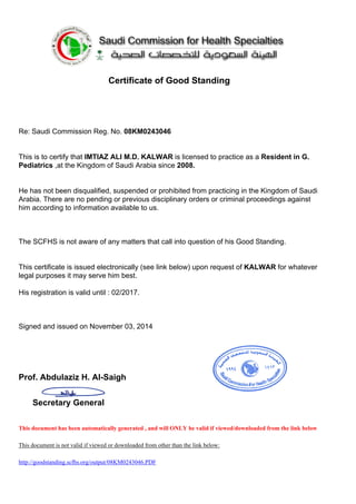Certificate of Good Standing
Re: Saudi Commission Reg. No. 08KM0243046
This is to certify that IMTIAZ ALI M.D. KALWAR is licensed to practice as a Resident in G.
Pediatrics ,at the Kingdom of Saudi Arabia since 2008.
He has not been disqualified, suspended or prohibited from practicing in the Kingdom of Saudi
Arabia. There are no pending or previous disciplinary orders or criminal proceedings against
him according to information available to us.
The SCFHS is not aware of any matters that call into question of his Good Standing.
This certificate is issued electronically (see link below) upon request of KALWAR for whatever
legal purposes it may serve him best.
His registration is valid until : 02/2017.
Signed and issued on November 03, 2014
Prof. Abdulaziz H. Al-Saigh
Secretary General
This document has been automatically generated , and will ONLY be valid if viewed/downloaded from the link below
This document is not valid if viewed or downloaded from other than the link below:
http://goodstanding.scfhs.org/output/08KM0243046.PDF
 