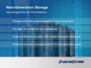 Next-Generation Storage
Get storage fit for the Third Platform.
Storage and backup assessments by expert engineers
The right mix of flash for your workloads
Scale-out NAS for big data, VDI, media streaming, fileshares
Guidance towards a storage platform for the agile data center
 