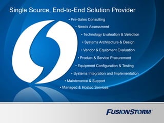 Single Source, End-to-End Solution Provider
• Pre-Sales Consulting
• Needs Assessment
• Technology Evaluation & Selection
• Systems Architecture & Design
• Vendor & Equipment Evaluation
• Product & Service Procurement
• Equipment Configuration & Testing
• Systems Integration and Implementation
• Maintenance & Support
• Managed & Hosted Services
 