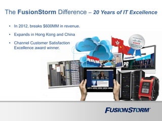 The FusionStorm Difference – 20 Years of IT Excellence
• In 2012, breaks $600MM in revenue.
• Expands in Hong Kong and China
• Channel Customer Satisfaction
Excellence award winner.
 