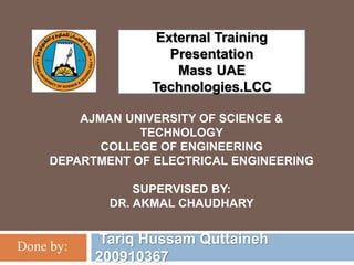 AJMAN UNIVERSITY OF SCIENCE &
TECHNOLOGY
COLLEGE OF ENGINEERING
DEPARTMENT OF ELECTRICAL ENGINEERING
SUPERVISED BY:
DR. AKMAL CHAUDHARY
Tariq Hussam Quttaineh
200910367
Done by:
External Training
Presentation
Mass UAE
Technologies.LCC
 
