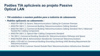 Padões TIA aplicáveis ao projeto Passive
Optical LAN
• TIA estabelece e mantem padrões para a indústria de cabeamento
• Padrões aplicaveis no cabeamento :
• ANSI/TIA-568-C.0, Generic Telecommunications Cabling for Customer Premises
• ANSI/TIA-568-C.1, Commercial Building Telecommunications Cabling Standard
• ANSI/TIA-568-C.2, Commercial Building Telecommunications Cabling Standard; Part 2: Balanced
Twisted Pair Cabling Components
• ANSI/TIA-568-C.3, Optical Fiber Cabling Components Standard
• TIA-569-C, Commercial Building Standard for Telecommunications Pathways and Spaces
• ANSI/TIA/EIA-606-B, Administration Standard for Commercial Telecommunications
• ANSI-J-STD-607-A, Commercial Building Grounding (Earthing) AND Bonding Requirements for
Telecommunications
• ANSI/TIA-578-B, Customer Owned Outside Plant Telecommunications Infrastructure Standard
 