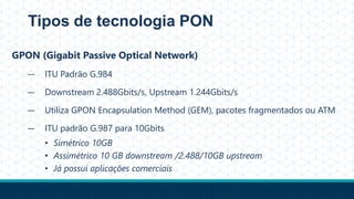 Tipos de tecnologia PON
GPON (Gigabit Passive Optical Network)
— ITU Padrão G.984
— Downstream 2.488Gbits/s, Upstream 1.244Gbits/s
— Utiliza GPON Encapsulation Method (GEM), pacotes fragmentados ou ATM
— ITU padrão G.987 para 10Gbits
• Simétrico 10GB
• Assimétrico 10 GB downstream /2.488/10GB upstream
• Já possui aplicações comerciais
 