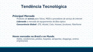 Tendência Tecnológica
Principal Mercado
Produtos de acesso para Telcos, MSOs e provedores de serviço de internet
Liderando o mercado de equipamentos de fibra óptica
Concorrência Global– ZTE, Alcatel, Calix, Huawei, furukawa, Fiberhome
Novos mercados no Brasil e no Mundo.
Hotéis, condomínios, prédios, hospitais, aeroportos, shoppings, centros
empresariais
 