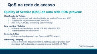 QoS na rede de acesso
Quality of Service (QoS) de uma rede PON provem:
Classificação de Trafego
• Todos os egressos da rede são classificados por serviços(Dados, Voz, IPTV)
• Trafego pode ser priorizado através de VLANs
• Dest MAC, VLAN, 802.1p marking, DSCP marking¹
Rate Limiting / Policing
• Limitação de taxa definida na SLA (CIR, EIR) e/ou Filtro ACL
• Tráfego baseado em classificação
Gerência de Filas
• 8 classes de filas disponíveis com Enterprise GPON network
Scheduling / Shaping
• Funções avançadas de agendamento e molde de filas ou grupo de filas¹
• Entrega de trafego baseada em provisionamento SLA (CIR, EIR, MBS)
¹(GPON Network)
 