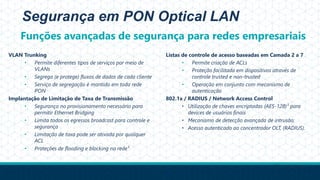 Segurança em PON Optical LAN
VLAN Trunking
• Permite diferentes tipos de serviços por meio de
VLANs
• Segrega (e protege) fluxos de dados de cada cliente
• Serviço de segregação é mantido em toda rede
PON
Implantação de Limitação de Taxa de Transmissão
• Segurança no provisionamento necessário para
permitir Ethernet Bridging
• Limita todos os egressos broadcast para controle e
segurança
• Limitação de taxa pode ser ativada por qualquer
ACL
• Proteções de flooding e blocking na rede¹
Listas de controle de acesso baseadas em Camada 2 a 7
• Permite criação de ACLs
• Proteção facilitada em dispositivos através de
controle trusted e non-trusted
• Operação em conjunto com mecanismo de
autenticação
802.1x / RADIUS / Network Access Control
• Utilização de chaves encriptadas (AES-128)¹ para
devices de usuários finais
• Mecanismo de detecção avançada de intrusão;
• Acesso autenticado ao concentrador OLT, (RADIUS).
¹Gpon Network
Funções avançadas de segurança para redes empresariais
 