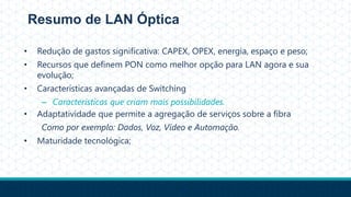 Resumo de LAN Óptica
• Redução de gastos significativa: CAPEX, OPEX, energia, espaço e peso;
• Recursos que definem PON como melhor opção para LAN agora e sua
evolução;
• Características avançadas de Switching
– Características que criam mais possibilidades.
• Adaptatividade que permite a agregação de serviços sobre a fibra
Como por exemplo: Dados, Voz, Vídeo e Automação.
• Maturidade tecnológica;
 