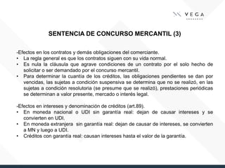 SENTENCIA DE CONCURSO MERCANTIL (3)
-Efectos en los contratos y demás obligaciones del comerciante.
• La regla general es que los contratos siguen con su vida normal.
• Es nula la cláusula que agrave condiciones de un contrato por el solo hecho de
solicitar o ser demandado por el concurso mercantil.
• Para determinar la cuantía de los créditos, las obligaciones pendientes se dan por
vencidas, las sujetas a condición suspensiva se determina que no se realizó, en las
sujetas a condición resolutoria (se presume que se realizó), prestaciones periódicas
se determinan a valor presente, mercado o interés legal.
-Efectos en intereses y denominación de créditos (art.89).
• En moneda nacional o UDI sin garantía real: dejan de causar intereses y se
convierten en UDI.
• En moneda extranjera sin garantía real: dejan de causar de intereses, se convierten
a MN y luego a UDI.
• Créditos con garantía real: causan intereses hasta el valor de la garantía.
 