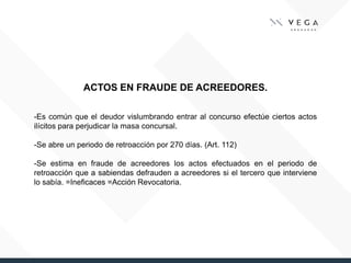 ACTOS EN FRAUDE DE ACREEDORES.
-Es común que el deudor vislumbrando entrar al concurso efectúe ciertos actos
ilícitos para perjudicar la masa concursal.
-Se abre un periodo de retroacción por 270 días. (Art. 112)
-Se estima en fraude de acreedores los actos efectuados en el periodo de
retroacción que a sabiendas defrauden a acreedores si el tercero que interviene
lo sabía. =Ineficaces =Acción Revocatoria.
 