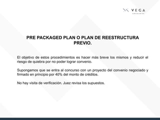 PRE PACKAGED PLAN O PLAN DE REESTRUCTURA
PREVIO.
El objetivo de estos procedimientos es hacer más breve los mismos y reducir el
riesgo de quiebra por no poder lograr convenio.
Supongamos que se entra al concurso con un proyecto del convenio negociado y
firmado en principio por 40% del monto de créditos.
No hay visita de verificación. Juez revisa los supuestos.
 