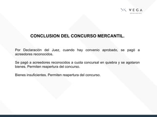 CONCLUSION DEL CONCURSO MERCANTIL.
Por Declaración del Juez, cuando hay convenio aprobado, se pagó a
acreedores reconocidos.
Se pagó a acreedores reconocidos a cuota concursal en quiebra y se agotaron
bienes. Permiten reapertura del concurso.
Bienes insuficientes. Permiten reapertura del concurso.
 