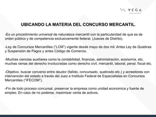 UBICANDO LA MATERIA DEL CONCURSO MERCANTIL.
-Es un procedimiento universal de naturaleza mercantil con la particularidad de que es de
orden público y de competencia exclusivamente federal. (Jueces de Distrito).
-Ley de Concursos Mercantiles (“LCM”) vigente desde mayo de dos mil. Antes Ley de Quiebras
y Suspensión de Pagos y antes Código de Comercio.
-Muchas ciencias auxiliares como la contabilidad, finanzas, administración, economía, etc.
muchas ramas del derecho involucradas como derecho civil, mercantil, laboral, penal, fiscal etc.
-Objetivo. buscar convenio entre deudor (fallido, concursado, quebrado etc.) y acreedores con
intervención del estado a través del Juez e Instituto Federal de Especialistas en Concursos
Mercantiles (“IFECOM”).
-Fin de todo proceso concursal. preservar la empresa como unidad economica y fuente de
empleo. En caso de no poderse, maximizar venta de activos.
 