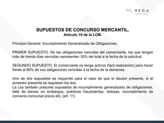 SUPUESTOS DE CONCURSO MERCANTIL.
Artículo 10 de la LCM.
Principio General: Incumplimiento Generalizado de Obligaciones.
PRIMER SUPUESTO. De las obligaciones vencidas del comerciante, las que tengan
más de treinta días vencidas representen 35% del total a la fecha de la solicitud.
SEGUNDO SUPUESTO. El comerciante no tenga activos (facil realización) para hacer
frente al 80% de sus obligaciones vencidas a la fecha de la demanda.
Uno de dos supuestos es requerido para el caso de que el deudor presente, si el
acreedor presenta se requieren los dos.
La Ley también presume supuestos de incumplimiento generalizado de obligaciones,
falta de bienes en embargos, prácticas fraudulentas, dolosas, incumplimiento de
convenio concursal previo etc. (art. 11)
 