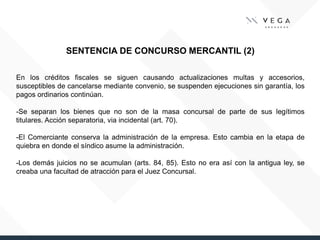 SENTENCIA DE CONCURSO MERCANTIL (2)
En los créditos fiscales se siguen causando actualizaciones multas y accesorios,
susceptibles de cancelarse mediante convenio, se suspenden ejecuciones sin garantía, los
pagos ordinarios continúan.
-Se separan los bienes que no son de la masa concursal de parte de sus legítimos
titulares. Acción separatoria, via incidental (art. 70).
-El Comerciante conserva la administración de la empresa. Esto cambia en la etapa de
quiebra en donde el síndico asume la administración.
-Los demás juicios no se acumulan (arts. 84, 85). Esto no era así con la antigua ley, se
creaba una facultad de atracción para el Juez Concursal.
 