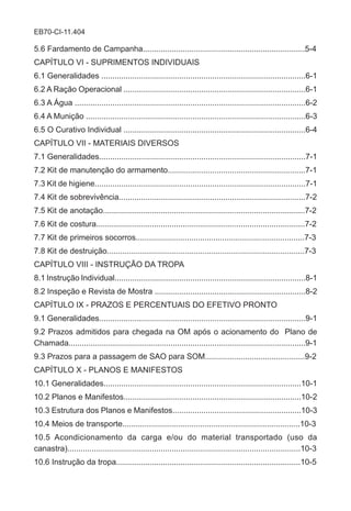 EB70-CI-11.404
5.6 Fardamento de Campanha.........................................................................5-4
CAPÍTULO VI - SUPRIMENTOS INDIVIDUAIS
6.1 Generalidades ............................................................................................6-1
6.2 A Ração Operacional ..................................................................................6-1
6.3 A Água ........................................................................................................6-2
6.4 A Munição ...................................................................................................6-3
6.5 O Curativo Individual ..................................................................................6-4
CAPÍTULO VII - MATERIAIS DIVERSOS
7.1 Generalidades.............................................................................................7-1
7.2 Kit de manutenção do armamento..............................................................7-1
7.3 Kit de higiene...............................................................................................7-1
7.4 Kit de sobrevivência....................................................................................7-2
7.5 Kit de anotação...........................................................................................7-2
7.6 Kit de costura..............................................................................................7-2
7.7 Kit de primeiros socorros............................................................................7-3
7.8 Kit de destruição.........................................................................................7-3
CAPÍTULO VIII - INSTRUÇÃO DA TROPA
8.1 Instrução Individual......................................................................................8-1
8.2 Inspeção e Revista de Mostra ....................................................................8-2
CAPÍTULO IX - PRAZOS E PERCENTUAIS DO EFETIVO PRONTO
9.1 Generalidades.............................................................................................9-1
9.2 Prazos admitidos para chegada na OM após o acionamento do Plano de
Chamada...........................................................................................................9-1
9.3 Prazos para a passagem de SAO para SOM.............................................9-2
CAPÍTULO X - PLANOS E MANIFESTOS
10.1 Generalidades.........................................................................................10-1
10.2 Planos e Manifestos................................................................................10-2
10.3 Estrutura dos Planos e Manifestos..........................................................10-3
10.4 Meios de transporte................................................................................10-3
10.5 Acondicionamento da carga e/ou do material transportado (uso da
canastra).........................................................................................................10-3
10.6 Instrução da tropa...................................................................................10-5
 