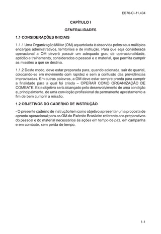 EB70-CI-11.404
1-1
CAPÍTULO I
GENERALIDADES
1.1 CONSIDERAÇÕES INICIAIS
1.1.1 Uma Organização Militar (OM) aquartelada é absorvida pelos seus múltiplos
encargos administrativos, territoriais e de instrução. Para que seja considerada
operacional a OM deverá possuir um adequado grau de operacionalidade,
aptidão e treinamento, considerados o pessoal e o material, que permita cumprir
as missões a que se destina.
1.1.2 Deste modo, deve estar preparada para, quando acionada, sair do quartel,
colocando-se em movimento com rapidez e sem a confusão das providências
improvisadas. Em outras palavras, a OM deve estar sempre pronta para cumprir
a finalidade para a qual foi criada – OPERAR COMO ORGANIZAÇÃO DE
COMBATE. Este objetivo será alcançado pelo desenvolvimento de uma condição
e, principalmente, de uma convicção profissional de permanente aprestamento a
fim de bem cumprir a missão.
1.2 OBJETIVOS DO CADERNO DE INSTRUÇÃO
- O presente caderno de instrução tem como objetivo apresentar uma proposta de
apronto operacional para as OM do Exército Brasileiro referente aos preparativos
do pessoal e do material necessários às ações em tempo de paz, em campanha
e em combate, sem perda de tempo.
 