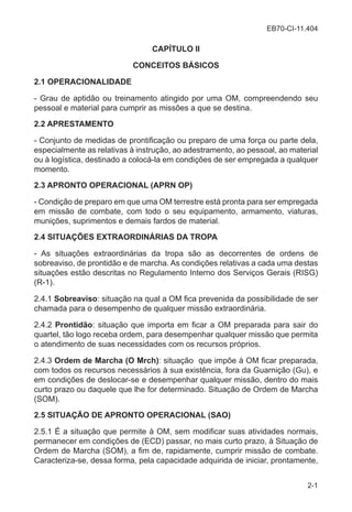 EB70-CI-11.404
2-1
CAPÍTULO II
CONCEITOS BÁSICOS
2.1 OPERACIONALIDADE
- Grau de aptidão ou treinamento atingido por uma OM, compreendendo seu
pessoal e material para cumprir as missões a que se destina.
2.2 APRESTAMENTO
- Conjunto de medidas de prontificação ou preparo de uma força ou parte dela,
especialmente as relativas à instrução, ao adestramento, ao pessoal, ao material
ou à logística, destinado a colocá-la em condições de ser empregada a qualquer
momento.
2.3 APRONTO OPERACIONAL (APRN OP)
- Condição de preparo em que uma OM terrestre está pronta para ser empregada
em missão de combate, com todo o seu equipamento, armamento, viaturas,
munições, suprimentos e demais fardos de material.
2.4 SITUAÇÕES EXTRAORDINÁRIAS DA TROPA
- As situações extraordinárias da tropa são as decorrentes de ordens de
sobreaviso, de prontidão e de marcha. As condições relativas a cada uma destas
situações estão descritas no Regulamento Interno dos Serviços Gerais (RISG)
(R-1).
2.4.1 Sobreaviso: situação na qual a OM fica prevenida da possibilidade de ser
chamada para o desempenho de qualquer missão extraordinária.
2.4.2 Prontidão: situação que importa em ficar a OM preparada para sair do
quartel, tão logo receba ordem, para desempenhar qualquer missão que permita
o atendimento de suas necessidades com os recursos próprios.
2.4.3 Ordem de Marcha (O Mrch): situação que impõe à OM ficar preparada,
com todos os recursos necessários à sua existência, fora da Guarnição (Gu), e
em condições de deslocar-se e desempenhar qualquer missão, dentro do mais
curto prazo ou daquele que lhe for determinado. Situação de Ordem de Marcha
(SOM).
2.5 SITUAÇÃO DE APRONTO OPERACIONAL (SAO)
2.5.1 É a situação que permite à OM, sem modificar suas atividades normais,
permanecer em condições de (ECD) passar, no mais curto prazo, à Situação de
Ordem de Marcha (SOM), a fim de, rapidamente, cumprir missão de combate.
Caracteriza-se, dessa forma, pela capacidade adquirida de iniciar, prontamente,
 