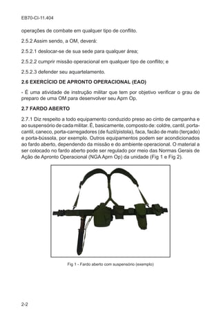 2-2
EB70-CI-11.404
operações de combate em qualquer tipo de conflito.
2.5.2 Assim sendo, a OM, deverá:
2.5.2.1 deslocar-se de sua sede para qualquer área;
2.5.2.2 cumprir missão operacional em qualquer tipo de conflito; e
2.5.2.3 defender seu aquartelamento.
2.6 EXERCÍCIO DE APRONTO OPERACIONAL (EAO)
- É uma atividade de instrução militar que tem por objetivo verificar o grau de
preparo de uma OM para desenvolver seu Aprn Op.
2.7 FARDO ABERTO
2.7.1 Diz respeito a todo equipamento conduzido preso ao cinto de campanha e
ao suspensório de cada militar. É, basicamente, composto de: coldre, cantil, porta-
cantil, caneco, porta-carregadores (de fuzil/pistola), faca, facão de mato (terçado)
e porta-bússola, por exemplo. Outros equipamentos podem ser acondicionados
ao fardo aberto, dependendo da missão e do ambiente operacional. O material a
ser colocado no fardo aberto pode ser regulado por meio das Normas Gerais de
Ação de Apronto Operacional (NGA Aprn Op) da unidade (Fig 1 e Fig 2).
Fig 1 - Fardo aberto com suspensório (exemplo)
 