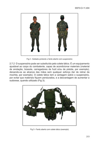 EB70-CI-11.404
2-3
Fig 2 - Soldado portando o fardo aberto com suspensório
2.7.2 O suspensório pode ser substituído pelo colete tático. É um equipamento
ajustável ao corpo do combatente, capaz de acondicionar materiais (material
de anotação, bússola, carregadores de fuzil e/ou de pistola, por exemplo),
deixando-os ao alcance das mãos sem qualquer esforço (ter de retirar da
mochila, por exemplo). O colete tático tem a vantagem sobre o suspensório,
por evitar que materiais fiquem pendurados, e a desvantagem de aumentar a
sudorese, quando utilizado (Fig 3).
Fig 3 - Fardo aberto com colete tático (exemplo)
 