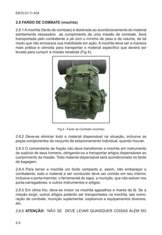 2-4
EB70-CI-11.404
2.8 FARDO DE COMBATE (mochila)
2.8.1 A mochila (fardo de combate) é destinada ao acondicionamento do material
estritamente necessário ao cumprimento de uma missão de combate. Será
transportada pelo combatente a pé com o mínimo de peso e de volume, de tal
modo que não embarace sua mobilidade em ação. A mochila deve ser a maneira
mais prática e cômoda para transportar o material específico que deverá ser
levado para cumprir a missão recebida (Fig 4).
Fig 4 - Fardo de Combate (mochila)
2.8.2 Deve-se eliminar todo o material dispensável na situação, inclusive as
peças componentes do conjunto de estacionamento individual, quando houver.
2.8.3 O comandante de fração não deve transformar a mochila em instrumento
de suplício de seus homens, obrigando-os a transportar artigos dispensáveis ao
cumprimento da missão. Todo material dispensável será acondicionado no fardo
de bagagem.
2.8.4 Para tornar a mochila um fardo compacto e, assim, não embaraçar o
combatente, todo o material a ser conduzido deve ser contido em seu interior,
inclusive o porta-marmita, o ferramental de sapa, a munição, que não estiver nos
porta-carregadores, e outros instrumentos e artigos.
2.8.5 Em clima frio, deve-se incluir na mochila agasalhos e manta de lã. Se a
missão exigir, outros artigos poderão ser transportados na mochila, tais como:
ração de combate, munição suplementar, explosivos e equipamentos diversos,
etc.
2.8.6 ATENÇÃO: “NÃO SE DEVE LEVAR QUAISQUER COISAS ALÉM DO
 